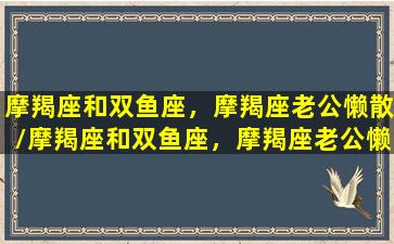 摩羯座和双鱼座，摩羯座老公懒散/摩羯座和双鱼座，摩羯座老公懒散-我的网站