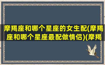 摩羯座和哪个星座的女生配(摩羯座和哪个星座最配做情侣)(摩羯座和什么星座女最配)