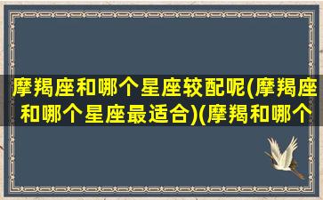 摩羯座和哪个星座较配呢(摩羯座和哪个星座最适合)(摩羯和哪个星座更配)