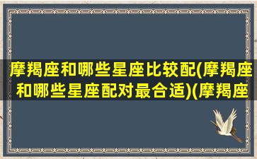 摩羯座和哪些星座比较配(摩羯座和哪些星座配对最合适)(摩羯座和什么星座配对最好)