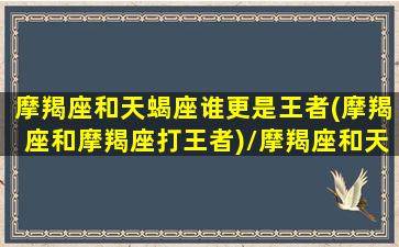 摩羯座和天蝎座谁更是王者(摩羯座和摩羯座打王者)/摩羯座和天蝎座谁更是王者(摩羯座和摩羯座打王者)-我的网站