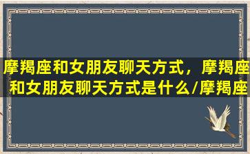 摩羯座和女朋友聊天方式，摩羯座和女朋友聊天方式是什么/摩羯座和女朋友聊天方式，摩羯座和女朋友聊天方式是什么-我的网站