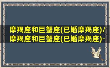 摩羯座和巨蟹座(已婚摩羯座)/摩羯座和巨蟹座(已婚摩羯座)-我的网站