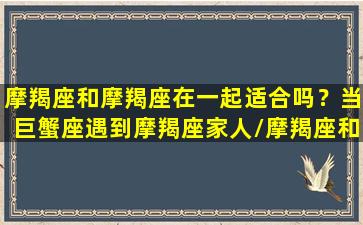 摩羯座和摩羯座在一起适合吗？当巨蟹座遇到摩羯座家人/摩羯座和摩羯座在一起适合吗？当巨蟹座遇到摩羯座家人-我的网站