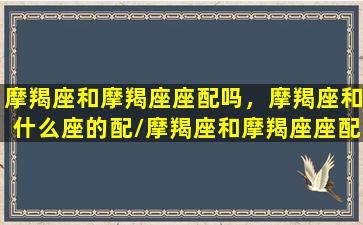 摩羯座和摩羯座座配吗，摩羯座和什么座的配/摩羯座和摩羯座座配吗，摩羯座和什么座的配-我的网站