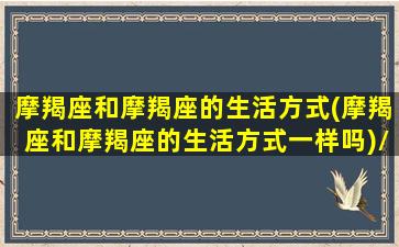 摩羯座和摩羯座的生活方式(摩羯座和摩羯座的生活方式一样吗)/摩羯座和摩羯座的生活方式(摩羯座和摩羯座的生活方式一样吗)-我的网站