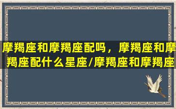 摩羯座和摩羯座配吗，摩羯座和摩羯座配什么星座/摩羯座和摩羯座配吗，摩羯座和摩羯座配什么星座-我的网站