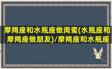 摩羯座和水瓶座做闺蜜(水瓶座和摩羯座做朋友)/摩羯座和水瓶座做闺蜜(水瓶座和摩羯座做朋友)-我的网站