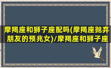 摩羯座和狮子座配吗(摩羯座抛弃朋友的预兆女)/摩羯座和狮子座配吗(摩羯座抛弃朋友的预兆女)-我的网站