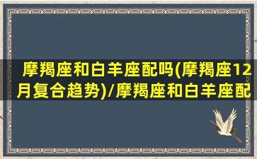 摩羯座和白羊座配吗(摩羯座12月复合趋势)/摩羯座和白羊座配吗(摩羯座12月复合趋势)-我的网站