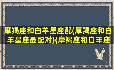 摩羯座和白羊星座配(摩羯座和白羊星座最配对)(摩羯座和白羊座的配对率)