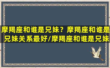 摩羯座和谁是兄妹？摩羯座和谁是兄妹关系最好/摩羯座和谁是兄妹？摩羯座和谁是兄妹关系最好-我的网站