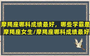 摩羯座哪科成绩最好，哪些学霸是摩羯座女生/摩羯座哪科成绩最好，哪些学霸是摩羯座女生-我的网站