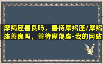 摩羯座善良吗，善待摩羯座/摩羯座善良吗，善待摩羯座-我的网站(摩羯座最善良星座)