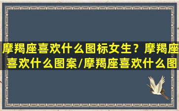 摩羯座喜欢什么图标女生？摩羯座喜欢什么图案/摩羯座喜欢什么图标女生？摩羯座喜欢什么图案-我的网站