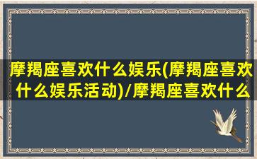 摩羯座喜欢什么娱乐(摩羯座喜欢什么娱乐活动)/摩羯座喜欢什么娱乐(摩羯座喜欢什么娱乐活动)-我的网站