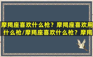 摩羯座喜欢什么枪？摩羯座喜欢用什么枪/摩羯座喜欢什么枪？摩羯座喜欢用什么枪-我的网站