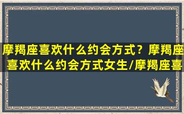 摩羯座喜欢什么约会方式？摩羯座喜欢什么约会方式女生/摩羯座喜欢什么约会方式？摩羯座喜欢什么约会方式女生-我的网站