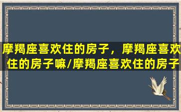 摩羯座喜欢住的房子，摩羯座喜欢住的房子嘛/摩羯座喜欢住的房子，摩羯座喜欢住的房子嘛-我的网站