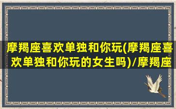 摩羯座喜欢单独和你玩(摩羯座喜欢单独和你玩的女生吗)/摩羯座喜欢单独和你玩(摩羯座喜欢单独和你玩的女生吗)-我的网站