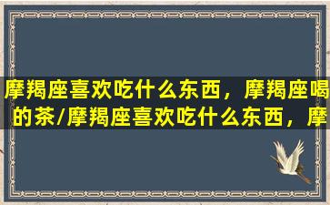 摩羯座喜欢吃什么东西，摩羯座喝的茶/摩羯座喜欢吃什么东西，摩羯座喝的茶-我的网站