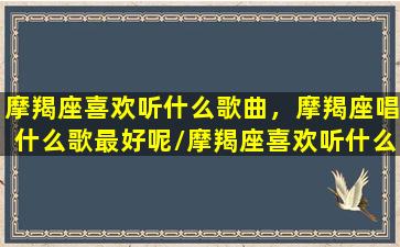 摩羯座喜欢听什么歌曲，摩羯座唱什么歌最好呢/摩羯座喜欢听什么歌曲，摩羯座唱什么歌最好呢-我的网站