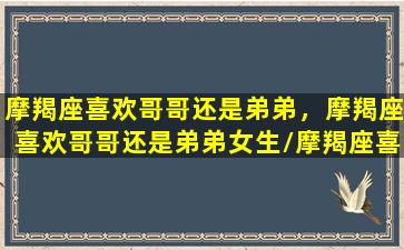 摩羯座喜欢哥哥还是弟弟，摩羯座喜欢哥哥还是弟弟女生/摩羯座喜欢哥哥还是弟弟，摩羯座喜欢哥哥还是弟弟女生-我的网站