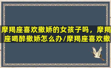 摩羯座喜欢撒娇的女孩子吗，摩羯座喝醉撒娇怎么办/摩羯座喜欢撒娇的女孩子吗，摩羯座喝醉撒娇怎么办-我的网站