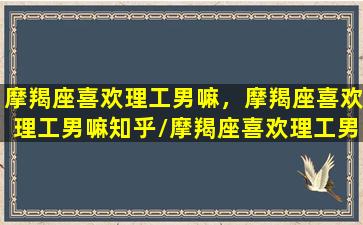 摩羯座喜欢理工男嘛，摩羯座喜欢理工男嘛知乎/摩羯座喜欢理工男嘛，摩羯座喜欢理工男嘛知乎-我的网站