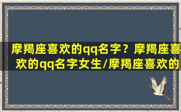 摩羯座喜欢的qq名字？摩羯座喜欢的qq名字女生/摩羯座喜欢的qq名字？摩羯座喜欢的qq名字女生-我的网站