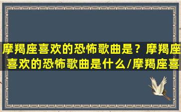 摩羯座喜欢的恐怖歌曲是？摩羯座喜欢的恐怖歌曲是什么/摩羯座喜欢的恐怖歌曲是？摩羯座喜欢的恐怖歌曲是什么-我的网站