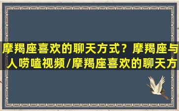 摩羯座喜欢的聊天方式？摩羯座与人唠嗑视频/摩羯座喜欢的聊天方式？摩羯座与人唠嗑视频-我的网站