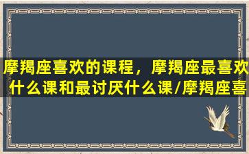 摩羯座喜欢的课程，摩羯座最喜欢什么课和最讨厌什么课/摩羯座喜欢的课程，摩羯座最喜欢什么课和最讨厌什么课-我的网站