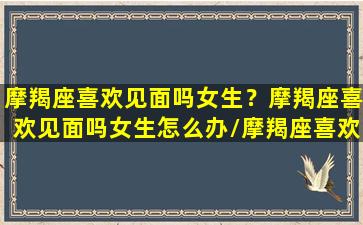 摩羯座喜欢见面吗女生？摩羯座喜欢见面吗女生怎么办/摩羯座喜欢见面吗女生？摩羯座喜欢见面吗女生怎么办-我的网站