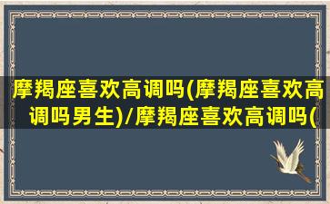 摩羯座喜欢高调吗(摩羯座喜欢高调吗男生)/摩羯座喜欢高调吗(摩羯座喜欢高调吗男生)-我的网站