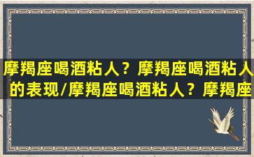 摩羯座喝酒粘人？摩羯座喝酒粘人的表现/摩羯座喝酒粘人？摩羯座喝酒粘人的表现-我的网站