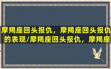 摩羯座回头报仇，摩羯座回头报仇的表现/摩羯座回头报仇，摩羯座回头报仇的表现-我的网站