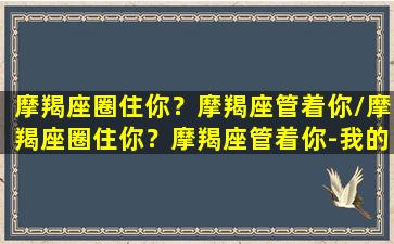 摩羯座圈住你？摩羯座管着你/摩羯座圈住你？摩羯座管着你-我的网站