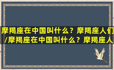 摩羯座在中国叫什么？摩羯座人们/摩羯座在中国叫什么？摩羯座人们-我的网站