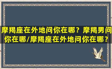 摩羯座在外地问你在哪？摩羯男问你在哪/摩羯座在外地问你在哪？摩羯男问你在哪-我的网站