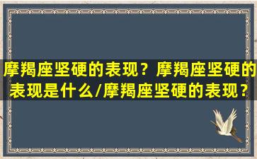 摩羯座坚硬的表现？摩羯座坚硬的表现是什么/摩羯座坚硬的表现？摩羯座坚硬的表现是什么-我的网站