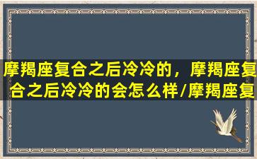 摩羯座复合之后冷冷的，摩羯座复合之后冷冷的会怎么样/摩羯座复合之后冷冷的，摩羯座复合之后冷冷的会怎么样-我的网站