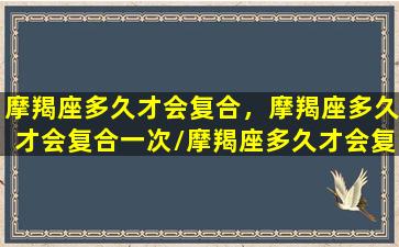 摩羯座多久才会复合，摩羯座多久才会复合一次/摩羯座多久才会复合，摩羯座多久才会复合一次-我的网站