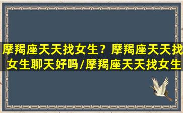 摩羯座天天找女生？摩羯座天天找女生聊天好吗/摩羯座天天找女生？摩羯座天天找女生聊天好吗-我的网站