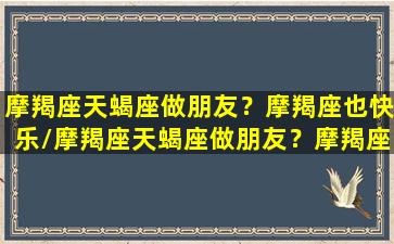 摩羯座天蝎座做朋友？摩羯座也快乐/摩羯座天蝎座做朋友？摩羯座也快乐-我的网站