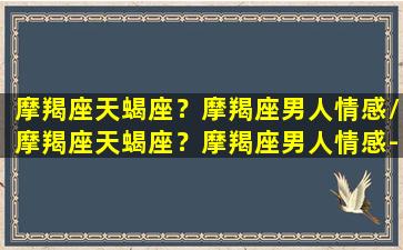 摩羯座天蝎座？摩羯座男人情感/摩羯座天蝎座？摩羯座男人情感-我的网站