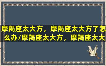 摩羯座太大方，摩羯座太大方了怎么办/摩羯座太大方，摩羯座太大方了怎么办-我的网站