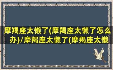 摩羯座太懒了(摩羯座太懒了怎么办)/摩羯座太懒了(摩羯座太懒了怎么办)-我的网站