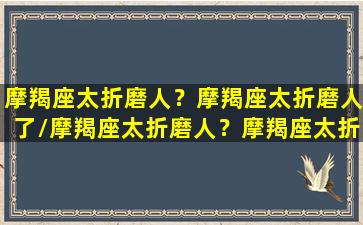 摩羯座太折磨人？摩羯座太折磨人了/摩羯座太折磨人？摩羯座太折磨人了-我的网站