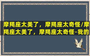 摩羯座太美了，摩羯座太奇怪/摩羯座太美了，摩羯座太奇怪-我的网站(摩羯座长得漂亮)